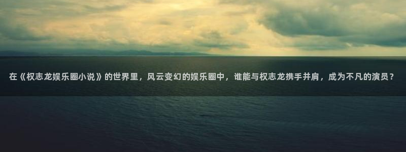 蓝图娱乐平台：在《权志龙娱乐圈小说》的世界里，风云变幻的娱乐圈中，谁能与权志龙携手并肩，成为不凡的演员？